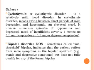 Others :
Cyclothymia or cyclothymic disorder -- is a
relatively mild mood disorder. In cyclothymic
disorder, moods swing between short periods of mild
depression and hypomania, an elevated mood. It
involve numerous episodes of hypomania and
depressed mood of insufficient severity ( means no
full manic episodes or full major depressive episodes).
Bipolar disorder NOS : sometimes called "sub-
threshold" bipolar, indicates that the patient suffers
from some symptoms in the bipolar spectrum (e.g.,
manic and depressive symptoms) but does not fully
qualify for any of the formal bipolar
 