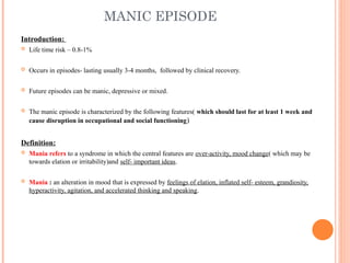 MANIC EPISODE
Introduction:
 Life time risk – 0.8-1%
 Occurs in episodes- lasting usually 3-4 months, followed by clinical recovery.
 Future episodes can be manic, depressive or mixed.
 The manic episode is characterized by the following features( which should last for at least 1 week and
cause disruption in occupational and social functioning)
Definition:
 Mania refers to a syndrome in which the central features are over-activity, mood change( which may be
towards elation or irritability)and self- important ideas.
 Mania : an alteration in mood that is expressed by feelings of elation, inflated self- esteem, grandiosity,
hyperactivity, agitation, and accelerated thinking and speaking.
 