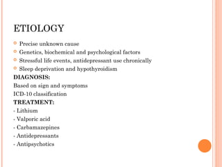 ETIOLOGY
 Precise unknown cause
 Genetics, biochemical and psychological factors
 Stressful life events, antidepressant use chronically
 Sleep deprivation and hypothyroidism
DIAGNOSIS:
Based on sign and symptoms
ICD-10 classification
TREATMENT:
- Lithium
- Valporic acid
- Carbamazepines
- Antidepressants
- Antipsychotics
 