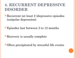 4. RECURRENT DEPRESSIVE
DISORDER
 Recurrent (at least 2 )depressive episodes
(unipolar depression)
 Episodes last between 3 to 12 months
 Recovery is usually complete
 Often precipitated by stressful life events
 
