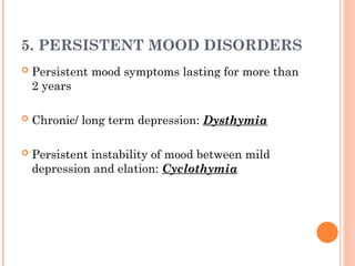 5. PERSISTENT MOOD DISORDERS
 Persistent mood symptoms lasting for more than
2 years
 Chronic/ long term depression: Dysthymia
 Persistent instability of mood between mild
depression and elation: Cyclothymia
 
