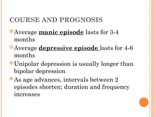 COURSE AND PROGNOSIS
 Average manic episode lasts for 3-4
months
 Average depressive episode lasts for 4-6
months
 Unipolar depression is usually longer than
bipolar depression
 As age advances, intervals between 2
episodes shorten; duration and frequency
increases
 