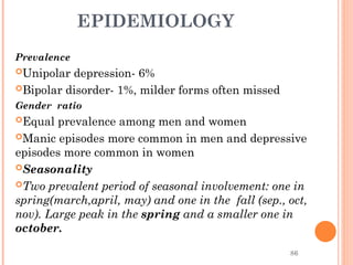 86
EPIDEMIOLOGY
Prevalence
Unipolar depression- 6%
Bipolar disorder- 1%, milder forms often missed
Gender ratio
Equal prevalence among men and women
Manic episodes more common in men and depressive
episodes more common in women
Seasonality
Two prevalent period of seasonal involvement: one in
spring(march,april, may) and one in the fall (sep., oct,
nov). Large peak in the spring and a smaller one in
october.
 