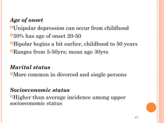 87
Age of onset
Unipolar depression can occur from childhood
50% has age of onset 20-50
Bipolar begins a bit earlier, childhood to 50 years
Ranges from 5-50yrs; mean age 30yrs
Marital status
More common in divorced and single persons
Socioeconomic status
Higher than average incidence among upper
socioeconomic status
 