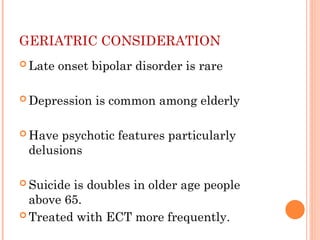 GERIATRIC CONSIDERATION
 Late onset bipolar disorder is rare
 Depression is common among elderly
 Have psychotic features particularly
delusions
 Suicide is doubles in older age people
above 65.
 Treated with ECT more frequently.
 
