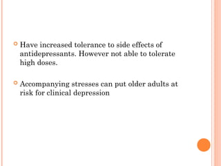  Have increased tolerance to side effects of
antidepressants. However not able to tolerate
high doses.
 Accompanying stresses can put older adults at
risk for clinical depression
 
