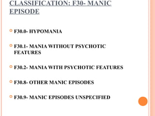 CLASSIFICATION: F30- MANIC
EPISODE
 F30.0- HYPOMANIA
 F30.1- MANIA WITHOUT PSYCHOTIC
FEATURES
 F30.2- MANIA WITH PSYCHOTIC FEATURES
 F30.8- OTHER MANIC EPISODES
 F30.9- MANIC EPISODES UNSPECIFIED
 