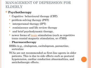MANAGEMENT OF DEPRESSION FOR
ELDERLY
 Psychotherapy
 Cognitive behavioural therapy (CBT)
 problem-solving therapy (PST)
 interpersonal therapy (IPT)
 reminiscence and life review therapy
 and brief psychodynamic therapy.
 newer forms of brain stimulation (such as repetitive
trans cranial magnetic stimulation, or rTMS)
o Pharmacotherapy
SSRIs (e.g., citalopram, escitalopram, paroxetine,
sertraline
TCAs are not recommended as first-line agents in older
patients. This is due to side effects such as postural
hypotension, cardiac conduction abnormalities, and
anticholinergic effects.
 