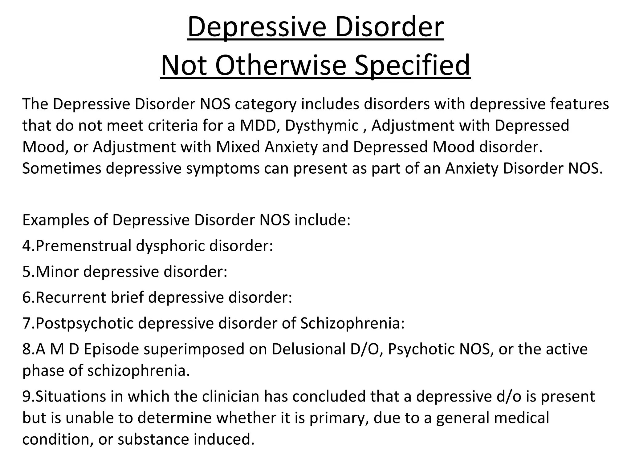 Depressive Disorder Not Otherwise Specified The Depressive Disorder NOS category includes disorders with depressive features that do not meet criteria for a MDD, Dysthymic , Adjustment with Depressed Mood, or Adjustment with Mixed Anxiety and Depressed Mood disorder.  Sometimes depressive symptoms can present as part of an Anxiety Disorder NOS. Examples of Depressive Disorder NOS include: Premenstrual dysphoric disorder: Minor depressive disorder: Recurrent brief depressive disorder: Postpsychotic depressive disorder of Schizophrenia: A M D Episode superimposed on Delusional D/O, Psychotic NOS, or the active phase of schizophrenia. Situations in which the clinician has concluded that a depressive d/o is present but is unable to determine whether it is primary, due to a general medical condition, or substance induced. 