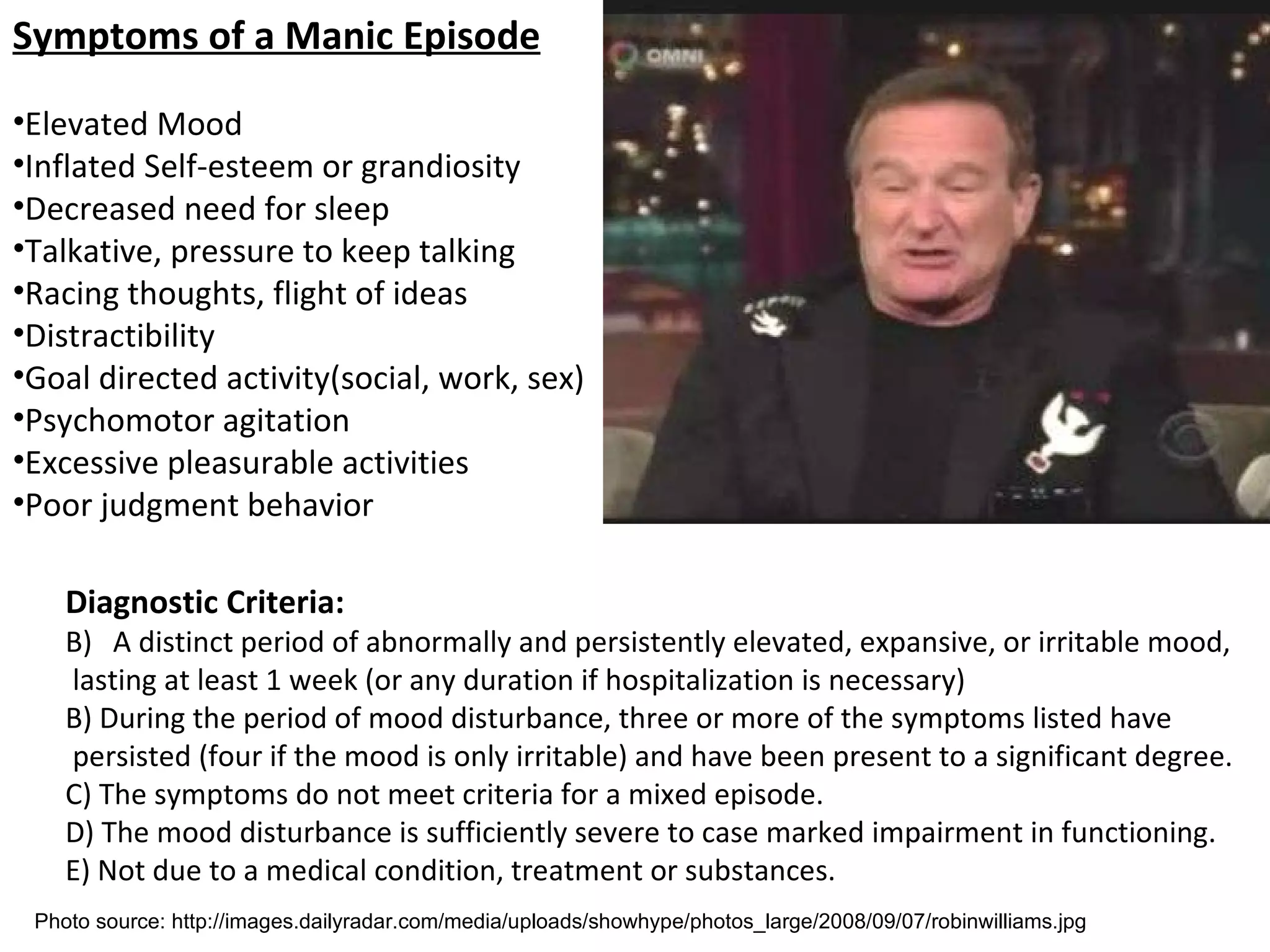 Symptoms of a Manic Episode Elevated Mood Inflated Self-esteem or grandiosity Decreased need for sleep Talkative, pressure to keep talking Racing thoughts, flight of ideas Distractibility Goal directed activity(social, work, sex) Psychomotor agitation Excessive pleasurable activities Poor judgment behavior Diagnostic Criteria: A distinct period of abnormally and persistently elevated, expansive, or irritable mood, lasting at least 1 week (or any duration if hospitalization is necessary) B) During the period of mood disturbance, three or more of the symptoms listed have persisted (four if the mood is only irritable) and have been present to a significant degree. C) The symptoms do not meet criteria for a mixed episode. D) The mood disturbance is sufficiently severe to case marked impairment in functioning. E) Not due to a medical condition, treatment or substances. Photo source: http://images.dailyradar.com/media/uploads/showhype/photos_large/2008/09/07/robinwilliams.jpg 