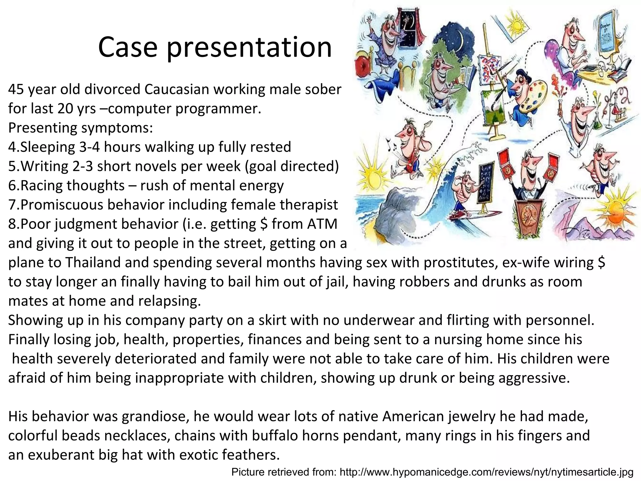 Case presentation 45 year old divorced Caucasian working male sober  for last 20 yrs –computer programmer. Presenting symptoms: Sleeping 3-4 hours walking up fully rested Writing 2-3 short novels per week (goal directed) Racing thoughts – rush of mental energy Promiscuous behavior including female therapist Poor judgment behavior (i.e. getting $ from ATM  and giving it out to people in the street, getting on a plane to Thailand and spending several months having sex with prostitutes, ex-wife wiring $ to stay longer an finally having to bail him out of jail, having robbers and drunks as room mates at home and relapsing. Showing up in his company party on a skirt with no underwear and flirting with personnel. Finally losing job, health, properties, finances and being sent to a nursing home since his health severely deteriorated and family were not able to take care of him. His children were afraid of him being inappropriate with children, showing up drunk or being aggressive. His behavior was grandiose, he would wear lots of native American jewelry he had made,  colorful beads necklaces, chains with buffalo horns pendant, many rings in his fingers and an exuberant big hat with exotic feathers. Picture retrieved from: http://www.hypomanicedge.com/reviews/nyt/nytimesarticle.jpg 