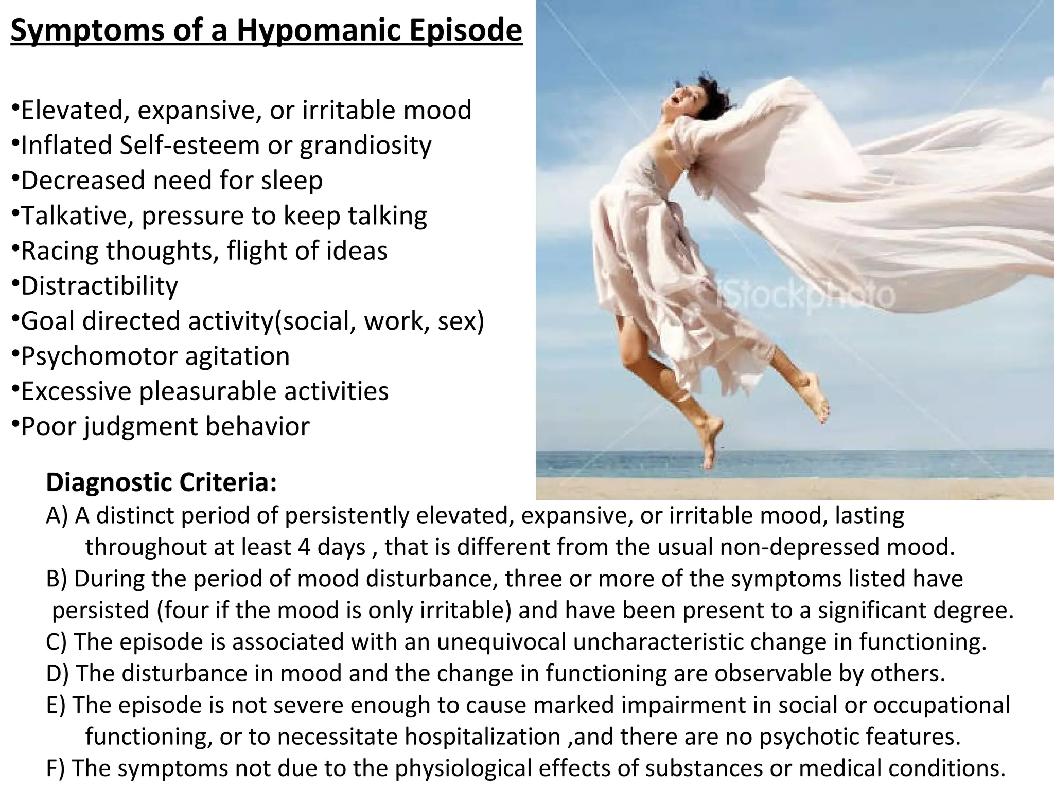 Symptoms of a Hypomanic Episode Elevated, expansive, or irritable mood Inflated Self-esteem or grandiosity Decreased need for sleep Talkative, pressure to keep talking Racing thoughts, flight of ideas Distractibility Goal directed activity(social, work, sex) Psychomotor agitation Excessive pleasurable activities  Poor judgment behavior Diagnostic Criteria: A) A distinct period of persistently elevated, expansive, or irritable mood, lasting throughout at least 4 days , that is different from the usual non-depressed mood. B) During the period of mood disturbance, three or more of the symptoms listed have persisted (four if the mood is only irritable) and have been present to a significant degree. C) The episode is associated with an unequivocal uncharacteristic change in functioning. D) The disturbance in mood and the change in functioning are observable by others. E) The episode is not severe enough to cause marked impairment in social or occupational functioning, or to necessitate hospitalization ,and there are no psychotic features. F) The symptoms not due to the physiological effects of substances or medical conditions.  