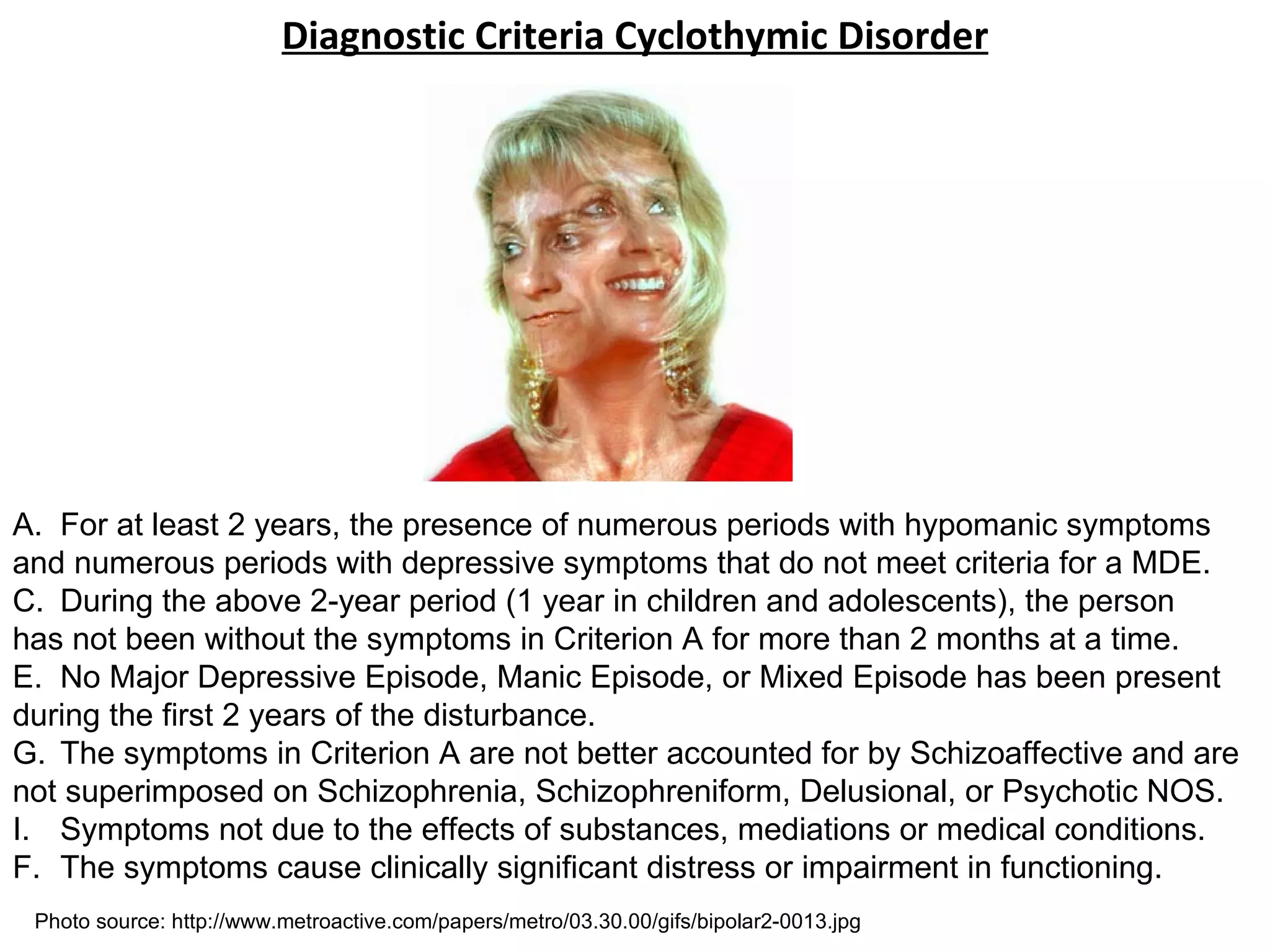 Diagnostic Criteria Cyclothymic Disorder For at least 2 years, the presence of numerous periods with hypomanic symptoms and numerous periods with depressive symptoms that do not meet criteria for a MDE. During the above 2-year period (1 year in children and adolescents), the person has not been without the symptoms in Criterion A for more than 2 months at a time. No Major Depressive Episode, Manic Episode, or Mixed Episode has been present during the first 2 years of the disturbance. The symptoms in Criterion A are not better accounted for by Schizoaffective and are not superimposed on Schizophrenia, Schizophreniform, Delusional, or Psychotic NOS. Symptoms not due to the effects of substances, mediations or medical conditions. F. The symptoms cause clinically significant distress or impairment in functioning. Photo source: http://www.metroactive.com/papers/metro/03.30.00/gifs/bipolar2-0013.jpg 