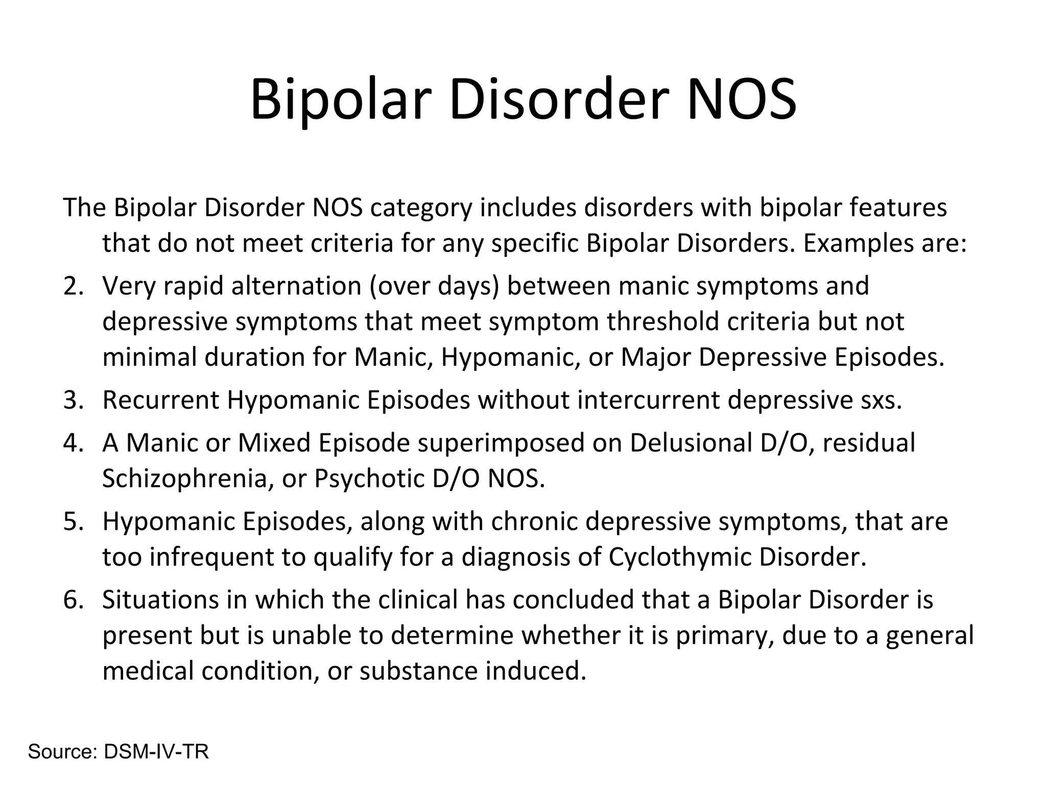 Bipolar Disorder NOS The Bipolar Disorder NOS category includes disorders with bipolar features that do not meet criteria for any specific Bipolar Disorders. Examples are: Very rapid alternation (over days) between manic symptoms and depressive symptoms that meet symptom threshold criteria but not minimal duration for Manic, Hypomanic, or Major Depressive Episodes. Recurrent Hypomanic Episodes without intercurrent depressive sxs. A Manic or Mixed Episode superimposed on Delusional D/O, residual Schizophrenia, or Psychotic D/O NOS. Hypomanic Episodes, along with chronic depressive symptoms, that are too infrequent to qualify for a diagnosis of Cyclothymic Disorder. Situations in which the clinical has concluded that a Bipolar Disorder is present but is unable to determine whether it is primary, due to a general medical condition, or substance induced. Source: DSM-IV-TR 