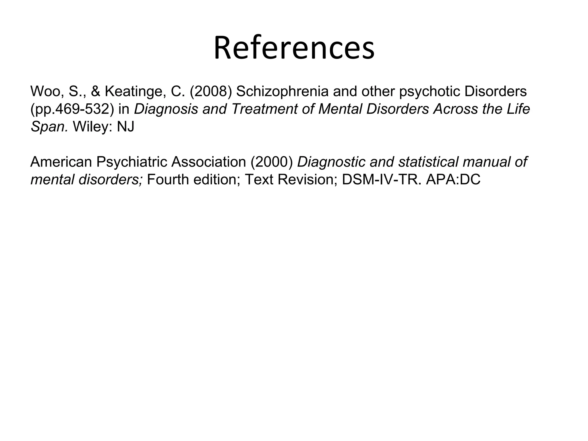 References Woo, S., & Keatinge, C. (2008) Schizophrenia and other psychotic Disorders (pp.469-532) in  Diagnosis and Treatment of Mental Disorders Across the Life Span.  Wiley: NJ American Psychiatric Association (2000)  Diagnostic and statistical manual of mental disorders;  Fourth edition; Text Revision; DSM-IV-TR. APA:DC 