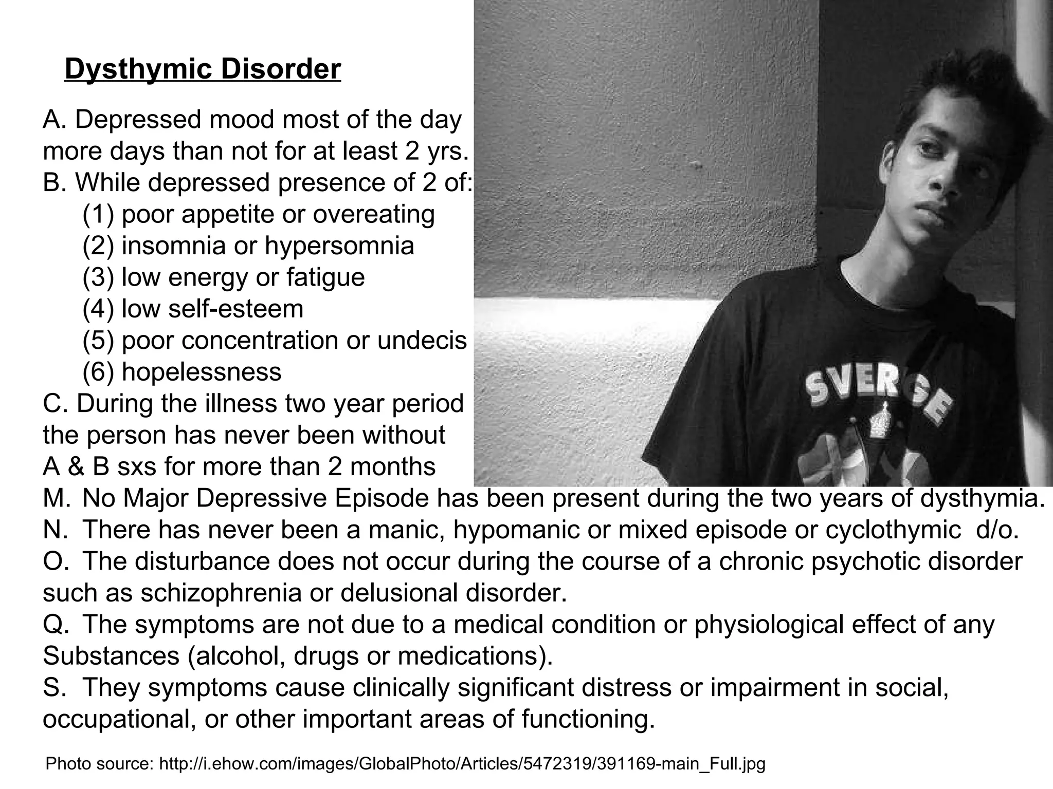 Dysthymic Disorder A. Depressed mood most of the day more days than not for at least 2 yrs. B. While depressed presence of 2 of: (1) poor appetite or overeating (2) insomnia or hypersomnia (3) low energy or fatigue (4) low self-esteem (5) poor concentration or undecis (6) hopelessness C. During the illness two year period the person has never been without A & B sxs for more than 2 months No Major Depressive Episode has been present during the two years of dysthymia. There has never been a manic, hypomanic or mixed episode or cyclothymic  d/o. The disturbance does not occur during the course of a chronic psychotic disorder such as schizophrenia or delusional disorder. The symptoms are not due to a medical condition or physiological effect of any Substances (alcohol, drugs or medications). They symptoms cause clinically significant distress or impairment in social,  occupational, or other important areas of functioning. Photo source: http://i.ehow.com/images/GlobalPhoto/Articles/5472319/391169-main_Full.jpg 
