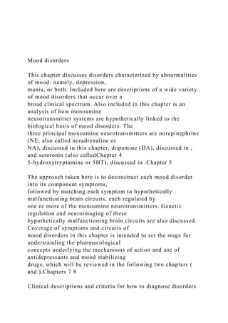 Mood disorders
This chapter discusses disorders characterized by abnormalities
of mood: namely, depression,
mania, or both. Included here are descriptions of a wide variety
of mood disorders that occur over a
broad clinical spectrum. Also included in this chapter is an
analysis of how monoamine
neurotransmitter systems are hypothetically linked to the
biological basis of mood disorders. The
three principal monoamine neurotransmitters are norepinephrine
(NE; also called noradrenaline or
NA), discussed in this chapter, dopamine (DA), discussed in ,
and serotonin (also calledChapter 4
5-hydroxytryptamine or 5HT), discussed in .Chapter 5
The approach taken here is to deconstruct each mood disorder
into its component symptoms,
followed by matching each symptom to hypothetically
malfunctioning brain circuits, each regulated by
one or more of the monoamine neurotransmitters. Genetic
regulation and neuroimaging of these
hypothetically malfunctioning brain circuits are also discussed.
Coverage of symptoms and circuits of
mood disorders in this chapter is intended to set the stage for
understanding the pharmacological
concepts underlying the mechanisms of action and use of
antidepressants and mood stabilizing
drugs, which will be reviewed in the following two chapters (
and ).Chapters 7 8
Clinical descriptions and criteria for how to diagnose disorders
 