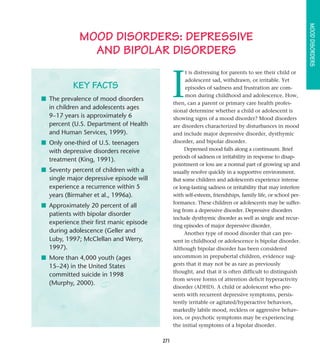 MOOD DISORDERS
             MOOD DISORDERS: DEPRESSIVE
               AND BIPOLAR DISORDERS


                                               I
                                                     t is distressing for parents to see their child or
                                                     adolescent sad, withdrawn, or irritable. Yet
           KEY FACTS                                 episodes of sadness and frustration are com-
                                                     mon during childhood and adolescence. How,
■ The prevalence of mood disorders
                                               then, can a parent or primary care health profes-
  in children and adolescents ages
                                               sional determine whether a child or adolescent is
  9–17 years is approximately 6                showing signs of a mood disorder? Mood disorders
  percent (U.S. Department of Health           are disorders characterized by disturbances in mood
  and Human Services, 1999).                   and include major depressive disorder, dysthymic
■ Only one-third of U.S. teenagers             disorder, and bipolar disorder.
  with depressive disorders receive                 Depressed mood falls along a continuum. Brief
                                               periods of sadness or irritability in response to disap-
  treatment (King, 1991).
                                               pointment or loss are a normal part of growing up and
■ Seventy percent of children with a           usually resolve quickly in a supportive environment.
  single major depressive episode will         But some children and adolescents experience intense
  experience a recurrence within 5             or long-lasting sadness or irritability that may interfere
  years (Birmaher et al., 1996a).              with self-esteem, friendships, family life, or school per-
                                               formance. These children or adolescents may be suffer-
■ Approximately 20 percent of all
                                               ing from a depressive disorder. Depressive disorders
  patients with bipolar disorder
                                               include dysthymic disorder as well as single and recur-
  experience their first manic episode
                                               ring episodes of major depressive disorder.
  during adolescence (Geller and                    Another type of mood disorder that can pre-
  Luby, 1997; McClellan and Werry,             sent in childhood or adolescence is bipolar disorder.
  1997).                                       Although bipolar disorder has been considered
■ More than 4,000 youth (ages                  uncommon in prepubertal children, evidence sug-
  15–24) in the United States                  gests that it may not be as rare as previously
                                               thought, and that it is often difficult to distinguish
  committed suicide in 1998
                                               from severe forms of attention deficit hyperactivity
  (Murphy, 2000).
                                               disorder (ADHD). A child or adolescent who pre-
                                               sents with recurrent depressive symptoms, persis-
                                               tently irritable or agitated/hyperactive behaviors,
                                               markedly labile mood, reckless or aggressive behav-
                                               iors, or psychotic symptoms may be experiencing
                                               the initial symptoms of a bipolar disorder.

                                         271
 