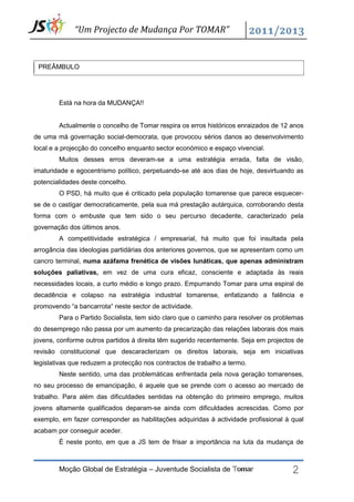 “Um Projecto de Mudança Por TOMAR”


 PREÂMBULO




        Está na hora da MUDANÇA!!


        Actualmente o concelho de Tomar respira os erros históricos enraizados de 12 anos
de uma má governação social-democrata, que provocou sérios danos ao desenvolvimento
local e a projecção do concelho enquanto sector económico e espaço vivencial.
        Muitos desses erros deveram-se a uma estratégia errada, falta de visão,
imaturidade e egocentrismo político, perpetuando-se até aos dias de hoje, desvirtuando as
potencialidades deste concelho.
        O PSD, há muito que é criticado pela população tomarense que parece esquecer-
se de o castigar democraticamente, pela sua má prestação autárquica, corroborando desta
forma com o embuste que tem sido o seu percurso decadente, caracterizado pela
governação dos últimos anos.
        A competitividade estratégica / empresarial, há muito que foi insultada pela
arrogância das ideologias partidárias dos anteriores governos, que se apresentam como um
cancro terminal, numa azáfama frenética de visões lunáticas, que apenas administram
soluções paliativas, em vez de uma cura eficaz, consciente e adaptada às reais
necessidades locais, a curto médio e longo prazo. Empurrando Tomar para uma espiral de
decadência e colapso na estratégia industrial tomarense, enfatizando a falência e
promovendo “a bancarrota“ neste sector de actividade.
        Para o Partido Socialista, tem sido claro que o caminho para resolver os problemas
do desemprego não passa por um aumento da precarização das relações laborais dos mais
jovens, conforme outros partidos à direita têm sugerido recentemente. Seja em projectos de
revisão constitucional que descaracterizam os direitos laborais, seja em iniciativas
legislativas que reduzem a protecção nos contractos de trabalho a termo.
        Neste sentido, uma das problemáticas enfrentada pela nova geração tomarenses,
no seu processo de emancipação, é aquele que se prende com o acesso ao mercado de
trabalho. Para além das dificuldades sentidas na obtenção do primeiro emprego, muitos
jovens altamente qualificados deparam-se ainda com dificuldades acrescidas. Como por
exemplo, em fazer corresponder as habilitações adquiridas à actividade profissional à qual
acabam por conseguir aceder.




                                                                                      2
        É neste ponto, em que a JS tem de frisar a importância na luta da mudança de



        Moção Global de Estratégia – Juventude Socialista de Tomar
 