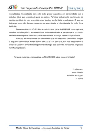 “Um Projecto de Mudança Por TOMAR”

mentalidades. Sensibilizada para este facto, propor sugestões em conformidade com a
estrutura ideal que se pretende para as regiões. Participar activamente nas tomadas de
decisão contribuindo com uma visão mais técnica, aprofundada e participada. O que por
inúmeras vezes são lacunas presentes na prepotência e intransigência do poder local
instituído.
         Queremos lutar no HOJE!! Mas sobretudo fazer parte do AMANHÃ, numa lógica de
atitude e trabalho político ao encontro das reais necessidades e valores que a população
verdadeiramente preza, construindo uma alternativa de mudança, reveladora para Tomar.
         Contudo, estamos cientes das dificuldades que nos assolam o caminho da viragem
à esquerda democrática. Porém somos SOCIALISTAS, pelo que, não nos resignaremos à
inércia e lutaremos afincadamente por uma estratégia local coerente, inovadora e projectada
num futuro próspero.




      Porque a mudança é necessária e os TOMARESES são a nossa prioridade!!




                                                                             1º subscritor:
                                                                             Nuno Ferreira
                                                                      Militante Nº 107962
                                                                                 JS Tomar




         Moção Global de Estratégia – Juventude Socialista de Tomar                    3
 