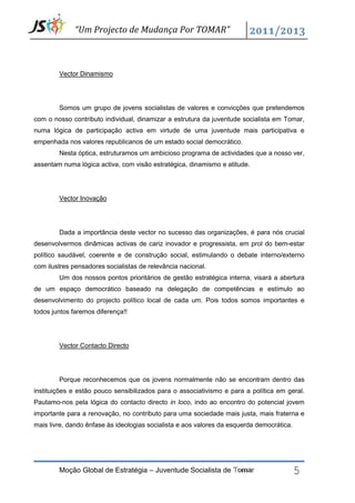 “Um Projecto de Mudança Por TOMAR”



        Vector Dinamismo




        Somos um grupo de jovens socialistas de valores e convicções que pretendemos
com o nosso contributo individual, dinamizar a estrutura da juventude socialista em Tomar,
numa lógica de participação activa em virtude de uma juventude mais participativa e
empenhada nos valores republicanos de um estado social democrático.
        Nesta óptica, estruturamos um ambicioso programa de actividades que a nosso ver,
assentam numa lógica activa, com visão estratégica, dinamismo e atitude.




        Vector Inovação




        Dada a importância deste vector no sucesso das organizações, é para nós crucial
desenvolvermos dinâmicas activas de cariz inovador e progressista, em prol do bem-estar
político saudável, coerente e de construção social, estimulando o debate interno/externo
com ilustres pensadores socialistas de relevância nacional.
        Um dos nossos pontos prioritários de gestão estratégica interna, visará a abertura
de um espaço democrático baseado na delegação de competências e estímulo ao
desenvolvimento do projecto político local de cada um. Pois todos somos importantes e
todos juntos faremos diferença!!




        Vector Contacto Directo




        Porque reconhecemos que os jovens normalmente não se encontram dentro das
instituições e estão pouco sensibilizados para o associativismo e para a política em geral.
Pautamo-nos pela lógica do contacto directo in loco, indo ao encontro do potencial jovem
importante para a renovação, no contributo para uma sociedade mais justa, mais fraterna e
mais livre, dando ênfase às ideologias socialista e aos valores da esquerda democrática.




        Moção Global de Estratégia – Juventude Socialista de Tomar                         5
 