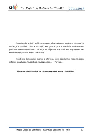 “Um Projecto de Mudança Por TOMAR”




        Perante este projecto ambicioso e coeso, alicerçado num sentimento profundo de
mudança e contributo para a população em geral e para a juventude tomarense em
particular, comprometemo-nos a alcançar os objectivos que aqui nos propusemos com
elevação, compromisso e responsabilidade.


        Sendo que todos juntos faremos a diferença, e por acreditarmos nesta ideologia,
estamos receptivos a novas ideias, novas pessoas…   Porque…




        “Mudança é Necessária e os Tomarenses São a Nossa Prioridade!!!”




        Moção Global de Estratégia – Juventude Socialista de Tomar                 6
 