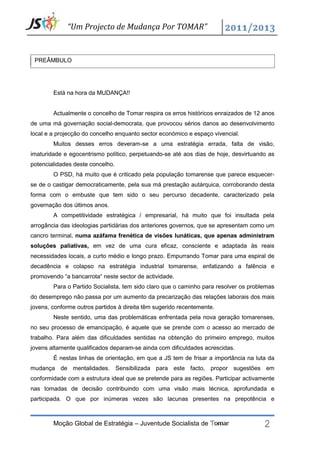 “Um Projecto de Mudança Por TOMAR”


 PREÂMBULO




        Está na hora da MUDANÇA!!


        Actualmente o concelho de Tomar respira os erros históricos enraizados de 12 anos
de uma má governação social-democrata, que provocou sérios danos ao desenvolvimento
local e a projecção do concelho enquanto sector económico e espaço vivencial.
        Muitos desses erros deveram-se a uma estratégia errada, falta de visão,
imaturidade e egocentrismo político, perpetuando-se até aos dias de hoje, desvirtuando as
potencialidades deste concelho.
        O PSD, há muito que é criticado pela população tomarense que parece esquecer-
se de o castigar democraticamente, pela sua má prestação autárquica, corroborando desta
forma com o embuste que tem sido o seu percurso decadente, caracterizado pela
governação dos últimos anos.
        A competitividade estratégica / empresarial, há muito que foi insultada pela
arrogância das ideologias partidárias dos anteriores governos, que se apresentam como um
cancro terminal, numa azáfama frenética de visões lunáticas, que apenas administram
soluções paliativas, em vez de uma cura eficaz, consciente e adaptada às reais
necessidades locais, a curto médio e longo prazo. Empurrando Tomar para uma espiral de
decadência e colapso na estratégia industrial tomarense, enfatizando a falência e
promovendo “a bancarrota“ neste sector de actividade.
        Para o Partido Socialista, tem sido claro que o caminho para resolver os problemas
do desemprego não passa por um aumento da precarização das relações laborais dos mais
jovens, conforme outros partidos à direita têm sugerido recentemente.
        Neste sentido, uma das problemáticas enfrentada pela nova geração tomarenses,
no seu processo de emancipação, é aquele que se prende com o acesso ao mercado de
trabalho. Para além das dificuldades sentidas na obtenção do primeiro emprego, muitos
jovens altamente qualificados deparam-se ainda com dificuldades acrescidas.
        É nestas linhas de orientação, em que a JS tem de frisar a importância na luta da
mudança de mentalidades. Sensibilizada para este facto, propor sugestões em
conformidade com a estrutura ideal que se pretende para as regiões. Participar activamente
nas tomadas de decisão contribuindo com uma visão mais técnica, aprofundada e




                                                                                      2
participada. O que por inúmeras vezes são lacunas presentes na prepotência e



        Moção Global de Estratégia – Juventude Socialista de Tomar
 