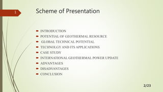 Scheme of Presentation
 INTRODUCTION
 POTENTIAL OF GEOTHERMAL RESOURCE
 GLOBAL TECHNICAL POTENTIAL
 TECHNOLGY AND ITS APPLICATIONS
 CASE STUDY
 INTERNATIONAL GEOTHERMAL POWER UPDATE
 ADVANTAGES
 DISADVANTAGES
 CONCLUSION
1
2/23
 