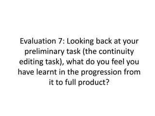 Evaluation 7: Looking back at your
preliminary task (the continuity
editing task), what do you feel you
have learnt in the progression from
it to full product?
 
