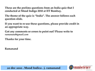 These are the prelims questions from an India quiz that I conducted at Mood Indigo 2010 at IIT Bombay.  The theme of the quiz is “India”. The answer follows each question slide. If you want to re-use these questions, please provide credit in an appropriate way. Got any comments or errors to point out? Please write to  [email_address] Thanks for your time. Ramanand 