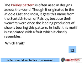 The  Paisley pattern  is often used in designs across the world. Though it originated in the Middle East and India, it gets this name from the Scottish town of Paisley, because their weavers were once the leading producers of shawls bearing this pattern. In India, this motif is associated with a fruit which it closely resembles. Which fruit?   12 
