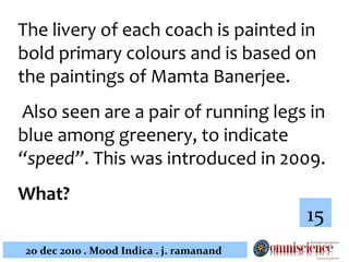 The livery of each coach is painted in bold primary colours and is based on the paintings of Mamta Banerjee.  Also seen are a pair of running legs in blue among greenery, to indicate  “speed” .  This was introduced in 2009.  What?   15 