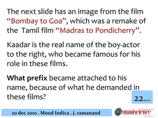 The next slide has an image from the film  “Bombay to Goa” , which was a remake of the  Tamil film  “Madras to Pondicherry” . Kaadar is the real name of the boy-actor to the right, who became famous for his role in these films.  What prefix  became attached to his name, because of what he demanded in these films?   22… 