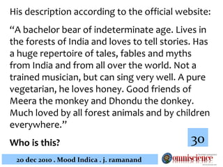 His description according to the official website:  “ A bachelor bear of indeterminate age. Lives in the forests of India and loves to tell stories. Has a huge repertoire of tales, fables and myths from India and from all over the world. Not a trained musician, but can sing very well. A pure vegetarian, he loves honey. Good friends of Meera the monkey and Dhondu the donkey. Much loved by all forest animals and by children everywhere.” Who is this?   30 