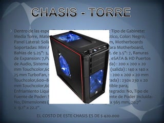 CHASIS - TORREDentro de las especificaciones de esta torre están: Tipo de Gabinete: Media Torre, Material, Material de la Caratula: Plástico, Color: Negro, Panel Lateral: Solido con ventilador Lateral de 23cm, Motherboards Soportadas: Mini ATX, Full ATX, Compartimiento para Motherboard, Bahias de 5.25": 3, Bahias Ext. de 3.5": 0, Bahias Int. de 3.5": 7, Ranuras de Expansion: 7,Puertos Frontales I/O: USB 2.0 x 2, eSATA & HD Puertos de Audio, Sistema de Enfriamiento, Frontal (entrada) : 200 x 200 x 20 mm Touchcolor,600~800 RPM, 12~14 DBA, Escape (salida) : 140 x 140 x 25 mm TurboFan, 1000 rpm, 16 dBA, Arriba(salida) : 200 x 200 x 20 mm Touchcolor,600~800 RPM, 12~14 dBA, Lateral(entrada) : 230x 230 x 20 mm Touchcolor,600~800 RPM, 12~14 dBA, Compatible para, Enfriamiento Liquido: No, Enfriamiento Liquido Integrado: No, Tipo de Fuente de Poder: Standard ATX PSII(optional), Fuente de Poder Incluida: No, Dimensiones (Alto* Ancho *Prof.):    526 x 231 x 565 mm, 20.7" x  9.1" x 22.2“.                           EL COSTO DE ESTE CHASIS ES DE $ 420.000