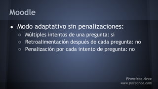 Moodle
● Modo adaptativo sin penalizaciones:
○ Múltiples intentos de una pregunta: si
○ Retroalimentación después de cada pregunta: no
○ Penalización por cada intento de pregunta: no
 