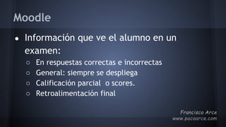 Moodle
● Información que ve el alumno en un
examen:
○ En respuestas correctas e incorrectas
○ General: siempre se despliega
○ Calificación parcial o scores.
○ Retroalimentación final
 