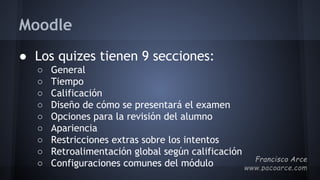 Moodle
● Los quizes tienen 9 secciones:
○ General
○ Tiempo
○ Calificación
○ Diseño de cómo se presentará el examen
○ Opciones para la revisión del alumno
○ Apariencia
○ Restricciones extras sobre los intentos
○ Retroalimentación global según calificación
○ Configuraciones comunes del módulo
 