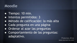 Moodle
● Tiempo: 10 min.
● Intentos permitidos: 3
● Método de calificación: la más alta
● Cada pregunta en una página
● Ordenar al azar las preguntas
● Comportamiento de las preguntas:
adaptativo.
 