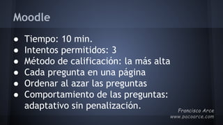 Moodle
● Tiempo: 10 min.
● Intentos permitidos: 3
● Método de calificación: la más alta
● Cada pregunta en una página
● Ordenar al azar las preguntas
● Comportamiento de las preguntas:
adaptativo sin penalización.
 