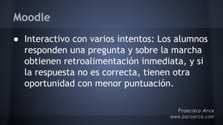 Moodle
● Interactivo con varios intentos: Los alumnos
responden una pregunta y sobre la marcha
obtienen retroalimentación inmediata, y si
la respuesta no es correcta, tienen otra
oportunidad con menor puntuación.
 