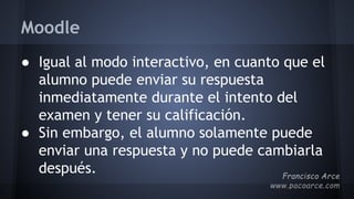Moodle
● Igual al modo interactivo, en cuanto que el
alumno puede enviar su respuesta
inmediatamente durante el intento del
examen y tener su calificación.
● Sin embargo, el alumno solamente puede
enviar una respuesta y no puede cambiarla
después.
 