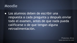 Moodle
● Los alumnos deben de escribir una
respuesta a cada pregunta y después enviar
todo el examen, antes de que nada pueda
calificarse o de que tengan alguna
retroalimentación.
 