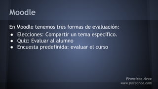 Moodle
En Moodle tenemos tres formas de evaluación:
● Elecciones: Compartir un tema específico.
● Quiz: Evaluar al alumno
● Encuesta predefinida: evaluar el curso
 