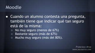 Moodle
● Cuando un alumno contesta una pregunta,
también tiene que indicar qué tan seguro
está de la misma:
○ No muy seguro (menos de 67%)
○ Bastante seguro (más de 67%)
○ Mucho muy seguro (más del 80%).
 