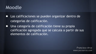 Moodle
● Las calificaciones se pueden organizar dentro de
categorías de calificación.
● Una categoría de calificación tiene su propia
calificación agregada que se calcula a partir de sus
elementos de calificación.
 