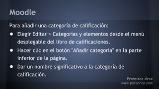Moodle
Para añadir una categoría de calificación:
● Elegir Editar > Categorías y elementos desde el menú
desplegable del libro de calificaciones.
● Hacer clic en el botón "Añadir categoría" en la parte
inferior de la página.
● Dar un nombre significativo a la categoría de
calificación.
 