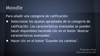 Moodle
Para añadir una categoría de calificación:
● Seleccionar los ajustes apropiados de la categoría de
calificación. Las características avanzadas se pueden
hacer disponibles haciendo clic en el botón "Mostrar
características avanzadas".
● Hacer clic en el botón "Guardar los cambios".
 