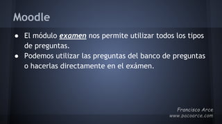 Moodle
● El módulo examen nos permite utilizar todos los tipos
de preguntas.
● Podemos utilizar las preguntas del banco de preguntas
o hacerlas directamente en el exámen.
 