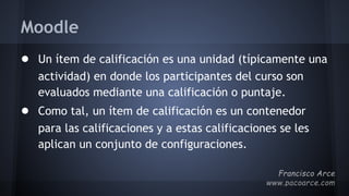 Moodle
● Un ítem de calificación es una unidad (típicamente una
actividad) en donde los participantes del curso son
evaluados mediante una calificación o puntaje.
● Como tal, un ítem de calificación es un contenedor
para las calificaciones y a estas calificaciones se les
aplican un conjunto de configuraciones.
 